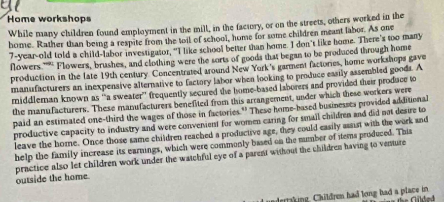 Home workshops 
While many children found employment in the mill, in the factory, or on the streets, others worked in the 
home. Rather than being a respite from the toil of school, home for some children meant labor. As one
7 -year-old told a child-labor investigator, “I like school better than home. I don’t like home. There's too many 
flowers '''' Flowers, brushes, and clothing were the sorts of goods that began to be produced through home 
production in the late 19th century Concentrated around New York's garment factories, home workshops gave 
manufacturers an inexpensive alternative to factory labor when looking to produce easily assembled goods. A 
middleman known as “a sweater” frequently secured the home-based laborers and provided their produce to 
the manufacturers. These manufacturers benefited from this arrangement, under which these workers were 
paid an estimated one-third the wages of those in factories." These home-based businesses provided additional 
productive capacity to industry and were convenient for women caring for small children and did not desire to 
leave the home. Once those same children reached a productive age, they could easily assist with the work and 
help the family increase its earnings, which were commonly based on the number of items produced. This 
practice also let children work under the watchful eye of a parent without the children having to venture 
outside the home. 
undettaking. Children had long had a place in