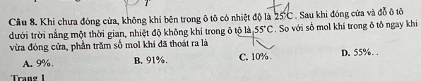 Khi chưa đóng cửa, không khí bên trong ô tô có nhiệt độ là 25°C. Sau khi đóng cửa và đỗ ô tô
dưới trời nắng một thời gian, nhiệt độ không khí trong ô tộ là 55°C. So với số mol khí trong ô tô ngay khi
vừa đóng cửa, phần trăm số mol khí đã thoát ra là
A. 9% B. 91%. C. 10%. D. 55%. .
Trang 1