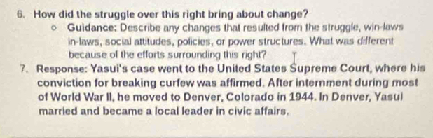 How did the struggle over this right bring about change? 
Guidance: Describe any changes that resulted from the struggle, win-laws 
in-laws, social attitudes, policies, or power structures. What was different 
because of the efforts surrounding this right? 
7. Response: Yasui's case went to the United States Supreme Court, where his 
conviction for breaking curfew was affirmed. After internment during most 
of World War II, he moved to Denver, Colorado in 1944. In Denver, Yasui 
married and became a local leader in civic affairs.