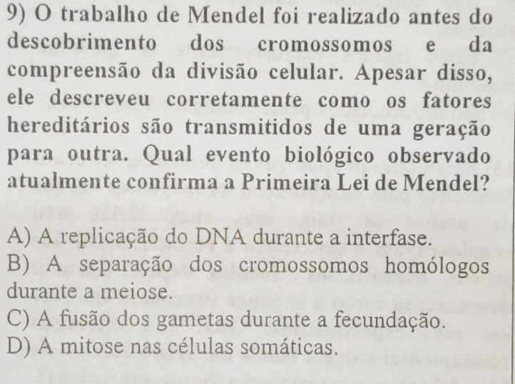 trabalho de Mendel foi realizado antes do
descobrimento dos cromossomos e da
compreensão da divisão celular. Apesar disso,
ele descreveu corretamente como os fatores
hereditários são transmitidos de uma geração
para outra. Qual evento biológico observado
atualmente confirma a Primeira Lei de Mendel?
A) A replicação do DNA durante a interfase.
B) A separação dos cromossomos homólogos
durante a meiose.
C) A fusão dos gametas durante a fecundação.
D) A mitose nas células somáticas.