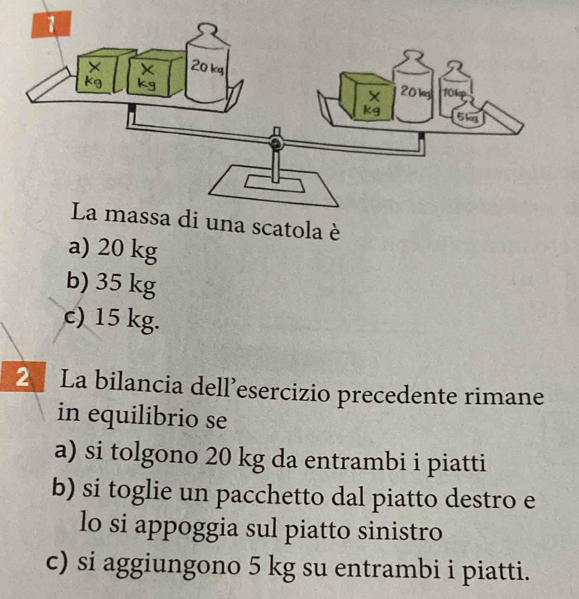 La massa di una scatola è
a) 20 kg
b) 35 kg
c) 15 kg.
2 La bilancia dell’esercizio precedente rimane
in equilibrio se
a) si tolgono 20 kg da entrambi i piatti
b) si toglie un pacchetto dal piatto destro e
lo si appoggia sul piatto sinistro
c) si aggiungono 5 kg su entrambi i piatti.