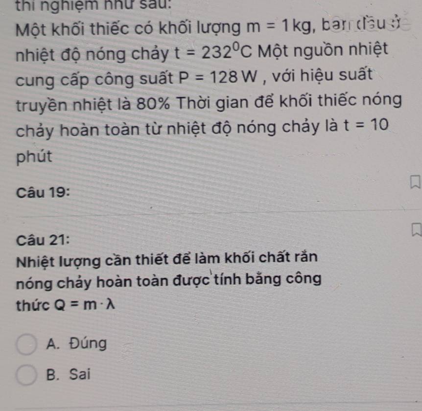 thi nghiệm như sau:
Một khối thiếc có khối lượng m=1kg , ban dầu sở
nhiệt độ nóng chảy t=232°C Một nguồn nhiệt
cung cấp công suất P=128W , với hiệu suất
truyền nhiệt là 80% Thời gian để khối thiếc nóng
chảy hoàn toàn từ nhiệt độ nóng chảy là t=10
phút
Câu 19:
Câu 21:
Nhiệt lượng cần thiết để làm khối chất rắn
nóng chảy hoàn toàn được tính bằng công
thức Q=m· lambda
A. Đúng
B. Sai