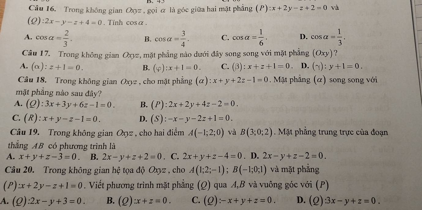 Trong không gian Oxyz , gọi α là góc giữa hai mặt phẳng
và
(Q) :2x-y-z+4=0. Tính cos alpha .
A. cos alpha = 2/3 . cos alpha = 3/4 . C. cos alpha = 1/6 . D. cos alpha = 1/3 .
B.
Câu 17. Trong không gian Oxyz, mặt phẳng nào dưới đây song song với mặt phẳng (Oxy) ?
A. (alpha ):z+1=0. B. (varphi ):x+1=0. C. (beta ) : x+z+1=0 D. (gamma ):y+1=0.
Câu 18. Trong không gian Oxyz , cho mặt phẳng (α): x+y+2z-1=0. Mặt phẳng (α) song song với
mặt phẳng nào sau đây?
A. (Q):3x+3y+6z-1=0. B. (P):2x+2y+4z-2=0.
C. (R):x+y-z-1=0. D. (S):-x-y-2z+1=0.
Câu 19. Trong không gian Oxyz , cho hai điểm và B(3;0;2). Mặt phẳng trung trực của đoạn
thắng AB có phương trình là
A. x+y+z-3=0. B. 2x-y+z+2=0. C. 2x+y+z-4=0. D. 2x-y+z-2=0.
Câu 20. Trong không gian hệ tọa độ Oxyz , cho A(1;2;-1);B(-1;0;1) và mặt phẳng
(P) :x+2y-z+1=0. Viết phương trình mặt phẳng (Q) qua A,B và vuông góc với (P)
A. (Q):2x-y+3=0. B. (Q):x+z=0. C. (Q):-x+y+z=0. D. (Q):3x-y+z=0.