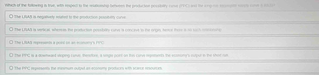 Which of the following is true, with respect to the relationship between the production possibility curve (PPC) and the long-run agoregelll supple culve B RAIP
O The LRAS is negatively related to the production possibility curve
O The LRAS is vertical, whereas the production possibility curve is concave to the origin; hence there is no such relationship
) The LRAS represents a point on an economy's PPC
The PPC is a downward stoping curve, therefore, a singie point on this curve represents the economy's output in the short run
The PPC represents the minimum output an economy produces with scarce resources: