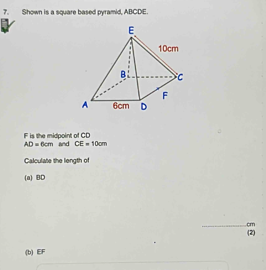 Shown is a square based pyramid, ABCDE.
F is the midpoint of CD
AD=6cm and CE=10cm
Calculate the length of 
(a) BD
_ cm
(2) 
(b) EF