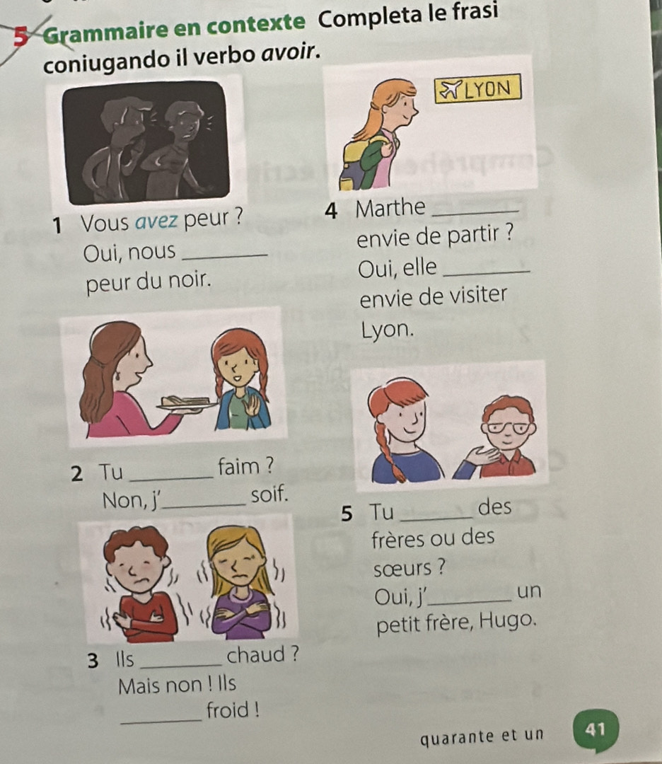 Grammaire en contexte Completa le frasi 
coniugando il verbo avoir. 
1 Vous avez peur ? 4 Marthe_ 
Oui, nous _envie de partir ? 
peur du noir. Oui, elle_ 
envie de visiter 
Lyon. 
2 Tu _faim ? 
Non, j'_ soif. 
5 Tu _des 
frères ou des 
sœurs ? 
Oui, j'_ 
un 
petit frère, Hugo.
3 lls_ chaud ? 
Mais non ! Ils 
_froid ! 
quarante et un 41