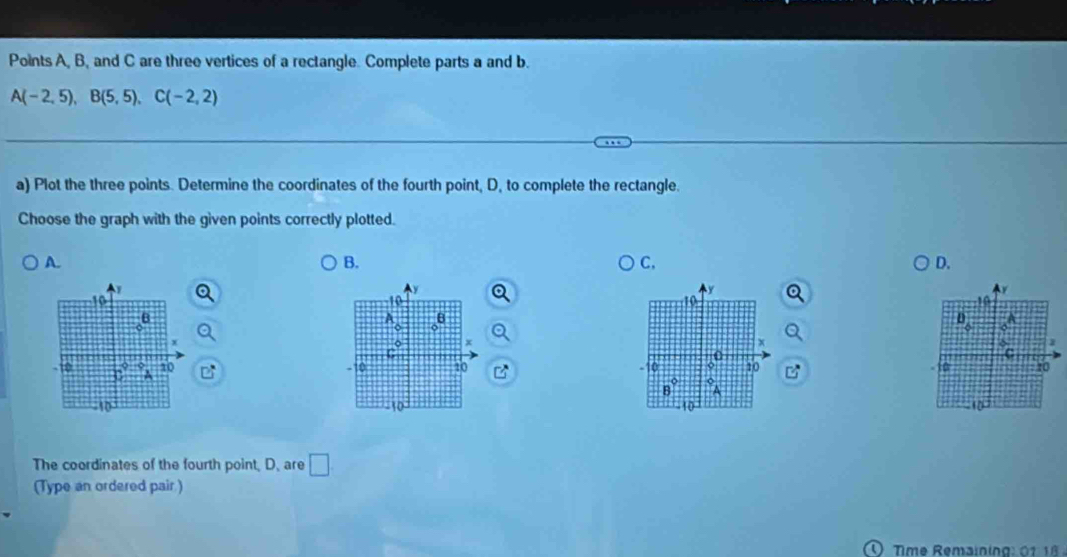 Points A, B, and C are three vertices of a rectangle. Complete parts a and b.
A(-2,5),B(5,5),C(-2,2)
a) Plot the three points. Determine the coordinates of the fourth point, D, to complete the rectangle.
Choose the graph with the given points correctly plotted.
A.
B.
C.
D.
y
10
    
10
A B
D_6
x
x
*
-10 10 ` 10 10 10 10
B° A
-10 10°
The coordinates of the fourth point, D. are □
(Type an ordered pair )