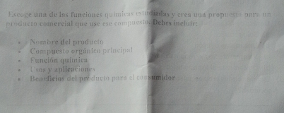 Escoge una de las funciones químicas estudiadas y crea una propuesta para un
producto comercial que use ese compuesto. Debes incluir:
Nombre del producto
Compuesto orgánico principal
Función química
U sos y aplicaciones
Beaeficios del producto para el consumidor