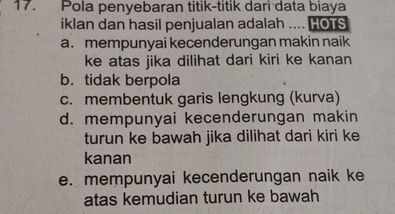 Pola penyebaran titik-titik dari data biaya
iklan dan hasil penjualan adalah .... HOTS
a. mempunyai kecenderungan makin naik
ke atas jika dilihat dari kiri ke kanan
b. tidak berpola
c. membentuk garis lengkung (kurva)
d. mempunyai kecenderungan makin
turun ke bawah jika dilihat dari kiri ke
kanan
e. mempunyai kecenderungan naik ke
atas kemudian turun ke bawah