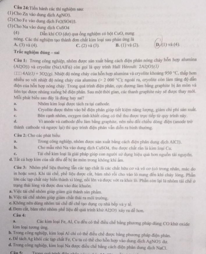 Tiến hành các thí nghiệm sau:
(1)Cho Zn vào dung dịch AgNO3.
(2) Cho Fe vào dung dịch Fe2(SO4)3.
(3)Cho Na vào dung dịch CuSO4
(4) Dẫn khí CO (dư) qua ống nghiệm có bột CuO, nung
nóng. Các thí nghiệm tạo thành đơn chất kim loại sau phản ứng là
A. (3) và (4). C. (2) và (3). B. (1) và (2). D. (1) và (4).
Trắc nghiệm đúng - sai
Câu 1: Trong công nghiệp, nhôm được sản xuất bằng cách điện phân nóng chảy hỗn hợp alumina
(Al2O3) và cryolite (Na3AlF6) còn gọi là quy trình Hall Héroult: 2Al2O3(/)
□ □ 4AI(I)+3O2(g) 0. Nhiệt độ nóng chảy của hỗn hợp alumina và cryolite khoảng 950°C , thấp hơn
nhiều so với nhiệt độ nóng chảy của alumina (>2000°C) 0; ngoài ra, cryolite còn làm tăng độ dẫn
điện của hỗn hợp nóng chảy. Trong quá trình điện phân, cực đương làm bằng graphíte bị ăn mòn và
liên tục được nhúng xuống bể điện phân. Sau một thời gian, các thanh graphite này sẽ được thay mới.
Mỗi phát biểu sau đây là đúng hay sai?
a. Nhôm kim loại được tách ra tại cathode.
b. Cryolite được thêm vào bề điện phân giúp tiết kiệm năng lượng, giảm chí phí sản xuất.
c. Bên cạnh nhôm, oxygen tinh khiết cũng có thể thu được trực tiếp từ quy trình này.
d. Vì anode và cathode đều làm bằng graphite, nên nếu đổi chiều dồng điện (anode trở
thành cathode và ngược lại) thì quy trình điện phân vẫn diễn ra bình thường.
Câu 2: Cho các phát biểu:
a. Trong công nghiệp, nhôm được sản xuất bằng cách điện phân dung dịch A1Cl3.
b. Cho mẫu nhỏ Na vào dung dịch CuSO4, thu được chất rấn là kim loại Cu.
c. Tái chế kim loại là giải pháp giúp con người sứ dụng hiệu quả hơn nguồn tải nguyên.
d. Tất cả hợp kim của sắt đều dễ bị ăn mòn trong không khí ẩm.
Câu 3: Nhôm phế liệu thường lẫn các tạp chất là các chất hữu cơ và vô cơ (có trong nhãn, mác do
in hoặc sơn). Khi tái chế, phế liệu được cắt, băm nhỏ rồi cho vào lò nung đến khí chảy lóng. Phần
lớn các tạp chất này biến thành xi lông, nổi lên và được vớt ra khỏi lồ. Phần còn lại là nhôm tái chế ở
trạng thái lỏng và được đưa vào đúc khuôn.
a. Việc tái chế nhồm giúp giảm giá thành sản phẩm.
b. Việc tái chế nhôm giúp giảm chất thái ra môi trường.
c. Không nên dùng nhôm tái chế để chế tạo dụng cụ nhà bếp và y tế,
d. Đem cắt, băm nhỏ nhôm phế liệu để quá trình khứ Al2O3 xáy ra dễ hơn.
Câu 4:
a. Các kim loại Fe, Al, Cu đều có thể điều chế bằng phương pháp dùng CO khứ oxide
kim loại tương ứng.
b. Trong công nghiệp, kim loại Al chi có thể điều chế được bằng phương pháp điện phân.
c. Để tách Ag khỏi các tạp chất Fe, Cu ta có thể cho hỗn hợp vào dung dịch AgNO3 dư.
d. Trong công nghiệp, kim loại Na được điều chế bằng cách điện phân dung dịch NaCL
Câu 5: Trong quá trình