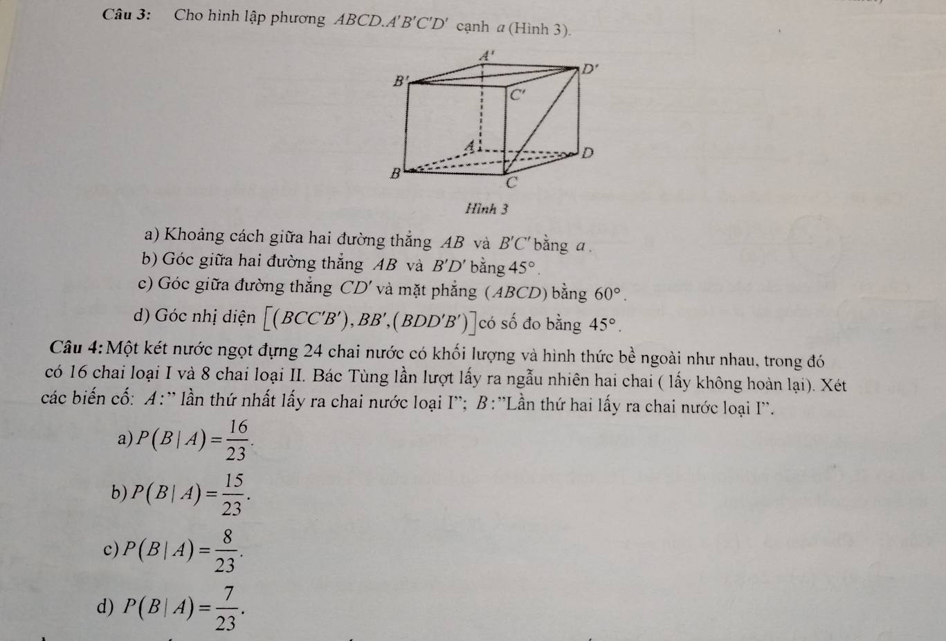 Cho hình lập phương ABCD.A A'B'C'D' cạnh a (Hình 3).
Hình 3
a) Khoảng cách giữa hai đường thắng AB và B'C' bằng a
b) Góc giữa hai đường thẳng AB và B'D' bằng 45°.
c) Góc giữa đường thắng CD' và mặt phẳng (ABCD) bằng 60°.
d) Góc nhị diện [(BCC'B'),BB',(BDD'B')] có số đo bằng 45°.
Câu 4:Một két nước ngọt đựng 24 chai nước có khối lượng và hình thức bề ngoài như nhau, trong đó
có 16 chai loại I và 8 chai loại II. Bác Tùng lần lượt lấy ra ngẫu nhiên hai chai ( lấy không hoàn lại). Xét
các biến cố: A:' lần thứ nhất lấy ra chai nước loại I''; B:''Lần thứ hai lấy ra chai nước loại I''.
a) P(B|A)= 16/23 .
b) P(B|A)= 15/23 .
c) P(B|A)= 8/23 .
d) P(B|A)= 7/23 .