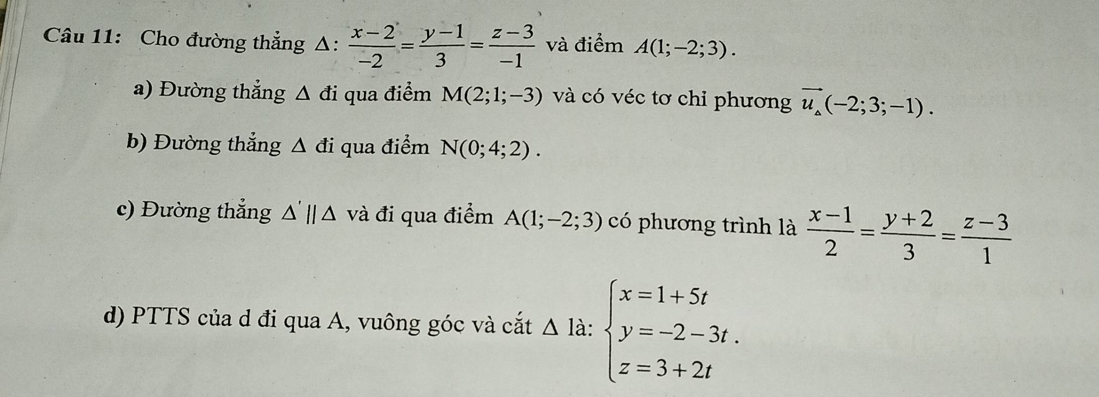 Cho đường thẳng Δ:  (x-2)/-2 = (y-1)/3 = (z-3)/-1  và điểm A(1;-2;3). 
a) Đường thẳng △ di i qua điểm M(2;1;-3) và có véc tơ chỉ phương vector u_△ (-2;3;-1). 
b) Đường thẳng Δ đi qua điểm N(0;4;2). 
c) Đường thẳng △ 'parallel △ và đi qua điểm A(1;-2;3) có phương trình là  (x-1)/2 = (y+2)/3 = (z-3)/1 
d) PTTS của d đi qua A, vuông góc và cắt △ 1a : beginarrayl x=1+5t y=-2-3t. z=3+2tendarray.