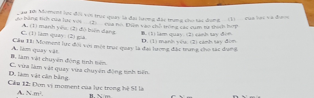 Lâu 10: Moment lực đối với trục quay là đại lượng đặc trung cho tác dụng ...(1) .. của lực và được
do bằng tích của lực với ..(2)... của nó. Điền vào chỗ trống các cụm từ thích hợp
A. (1) mạnh yếu, (2) độ biến dạng B. (1) làm quay; (2) cảnh tay đòn
C. (1) làm quay; (2) giá.
D. (1) mạnh yếu; (2) cánh tay đòn.
Câu 11: Moment lục đối với một trục quay là đại lượng đặc trung cho tác dụng
A. làm quay vật.
B. làm vật chuyên động tịnh tiến.
C. vùa làm vật quay vừa chuyên động tịnh tiến
D. làm vật cân băng.
Câu 12: Đơn vị moment của lực trong hệ SI là
A. N.m². B. N/m
C