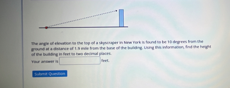 The angle of elevation to the top of a skyscraper in New York is found to be 10 degrees from the 
ground at a distance of 1.9 mile from the base of the building. Using this information, find the height 
of the building in feet to two decimal places. 
Your answer is □ feet. 
Submit Question