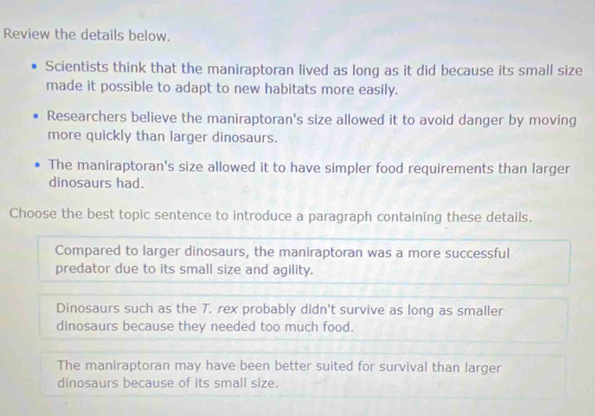 Review the details below.
Scientists think that the maniraptoran lived as long as it did because its small size
made it possible to adapt to new habitats more easily.
Researchers believe the maniraptoran's size allowed it to avoid danger by moving
more quickly than larger dinosaurs.
The maniraptoran's size allowed it to have simpler food requirements than larger
dinosaurs had.
Choose the best topic sentence to introduce a paragraph containing these details.
Compared to larger dinosaurs, the maniraptoran was a more successful
predator due to its small size and agility.
Dinosaurs such as the T. rex probably didn't survive as long as smaller
dinosaurs because they needed too much food.
The maniraptoran may have been better suited for survival than larger
dinosaurs because of its small size.