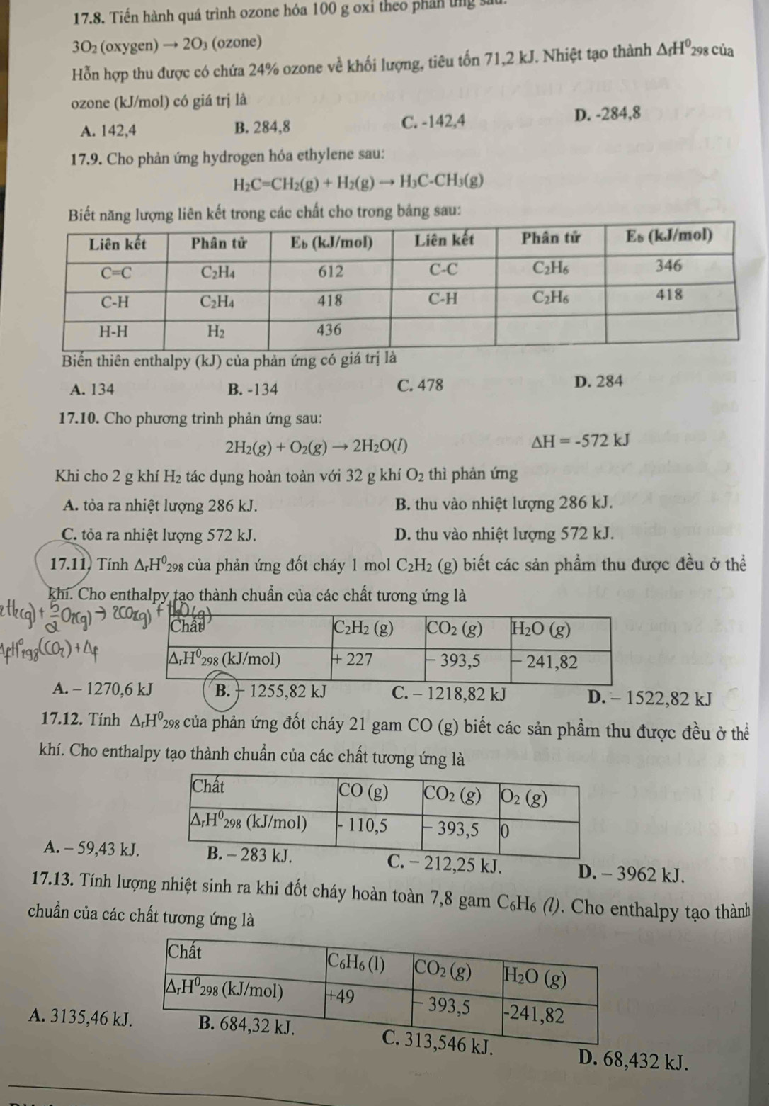 Tiến hành quá trình ozone hóa 100 g oxỉ theo phần ứng sau
3( (oxygen) → 2O₃ (ozone)
Hỗn hợp thu được có chứa 24% ozone về khối lượng, tiêu tốn 71,2 kJ. Nhiệt tạo thành △ _fH^0 *298 của
ozone (kJ/mol) có giá trj là
A. 142,4 B. 284,8 C. -142,4 D. -284,8
17.9. Cho phản ứng hydrogen hóa ethylene sau:
H_2C=CH_2(g)+H_2(g)to H_3C· CH_3(g)
Biết năng lượng liên kết trong các chất cho trong bảng sau:
Biến thiên enthalpy (kJ) của phản ứng có giá tr
A. 134 B. -134 C. 478
D. 284
17.10. Cho phương trình phản ứng sau:
2H_2(g)+O_2(g)to 2H_2O(l)
△ H=-572kJ
Khi cho 2 g khí H_2 tác dụng hoàn toàn với 32 g khí O_2 thì phản ứng
A. tỏa ra nhiệt lượng 286 kJ. B. thu vào nhiệt lượng 286 kJ.
C. tỏa ra nhiệt lượng 572 kJ. D. thu vào nhiệt lượng 572 kJ.
17.11, Tính △ _rH^0 P298 của phản ứng đốt cháy 1 mol C_2H_2 (g) biết các sản phẩm thu được đều ở thể
khi. Cho enthalpy tạo thành chuẩn của các chất tương ứng là
A. - 1270,6 kJ B. + 1255,82 kJ C. - 1218,82 kJ D. - 1522,82 kJ
17.12. Tính △ _rH^0_298 : của phản ứng đốt cháy 21 gam CO (g) biết các sản phẩm thu được đều ở thể
khí. Cho enthalpy tạo thành chuẩn của các chất tương ứng là
A. - 59,43 kJ. 212,25 kJ. D. - 3962 kJ.
17.13. Tính lượng nhiệt sinh ra khi đốt cháy hoàn toàn 7,8 gam C_6H_6 2 0. Cho enthalpy tạo thành
chuẩn của các chất tương ứng là
A. 3135,46 k
_
D. 68,432 kJ.