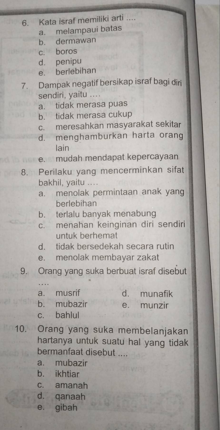 Kata israf memiliki arti ....
a. melampaui batas
b. dermawan
c. boros
d. penipu
e. berlebihan
7. Dampak negatif bersikap israf bagi diri
sendiri, yaitu ....
a. tidak merasa puas
b. tidak merasa cukup
c. meresahkan masyarakat sekitar
d. menghamburkan harta orang
lain
e. mudah mendapat kepercayaan
8. Perilaku yang mencerminkan sifat
bakhil, yaitu ....
a. menolak permintaan anak yang
berlebihan
b. terlalu banyak menabung
c. menahan keinginan diri sendiri
untuk berhemat
d. tidak bersedekah secara rutin
e. menolak membayar zakat
9. Orang yang suka berbuat israf disebut
a. musrif d. munafik
b. mubazir e. munzir
c. bahlul
10. Orang yang suka membelanjakan
hartanya untuk suatu hal yang tidak 
bermanfaat disebut ....
a. mubazir
b. ikhtiar
c. amanah
d. qanaah
e. gibah