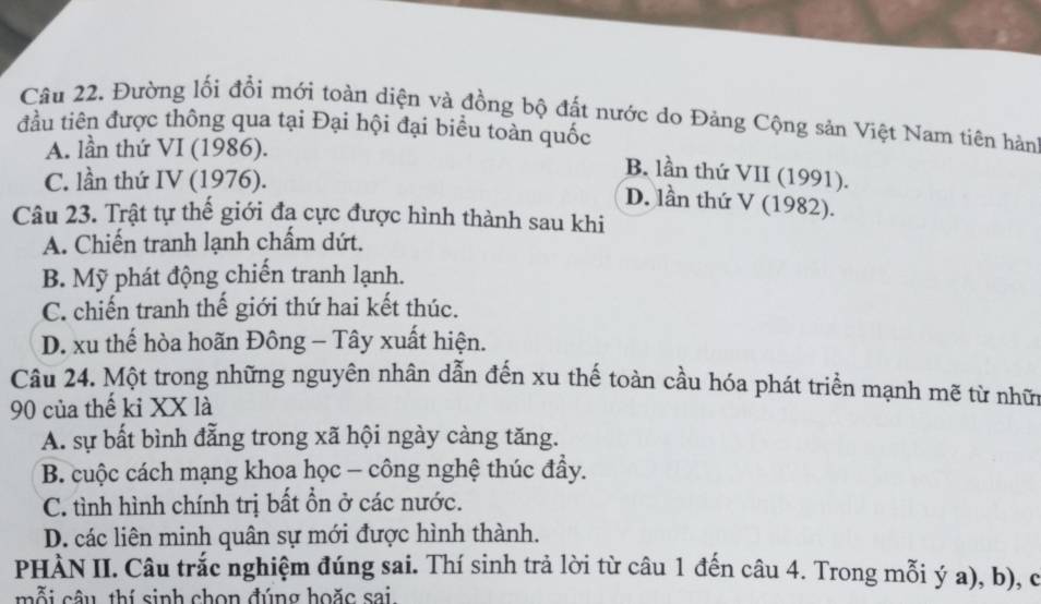 Đường lối đổi mới toàn diện và đồng bộ đất nước do Đảng Cộng sản Việt Nam tiên hàn
đầu tiên được thông qua tại Đại hội đại biểu toàn quốc
A. lần thứ VI (1986).
C. lần thứ IV (1976).
B. lần thứ VII (1991).
D. lần thứ V (1982).
Câu 23. Trật tự thế giới đạ cực được hình thành sau khi
A. Chiến tranh lạnh chấm dứt.
B. Mỹ phát động chiến tranh lạnh.
C. chiến tranh thế giới thứ hai kết thúc.
D. xu thế hòa hoãn Đông - Tây xuất hiện.
Câu 24. Một trong những nguyên nhân dẫn đến xu thế toàn cầu hóa phát triển mạnh mẽ từ nhữ
90 của thế kỉ XX là
A. sự bất bình đẳng trong xã hội ngày càng tăng.
B. cuộc cách mạng khoa học - công nghệ thúc đầy.
C. tình hình chính trị bất ổn ở các nước.
D. các liên minh quân sự mới được hình thành.
PHÀN II. Câu trắc nghiệm đúng sai. Thí sinh trả lời từ câu 1 đến câu 4. Trong mỗi ý a), b), c
mỗi câu, thí sinh chọn đúng hoặc sai.