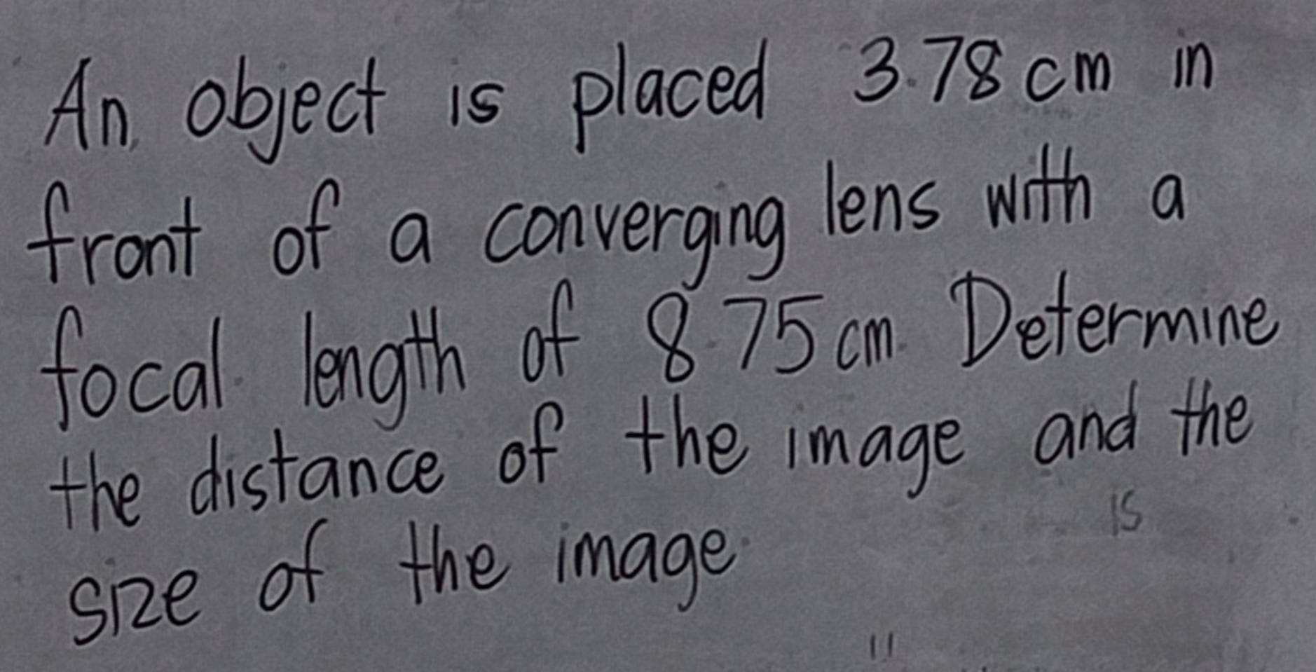 An object is placed 3. 78 cm in 
front of a converging lens with a 
focal. length of 8 75 am Determine 
the distance of the image and the 
size of the image 
is