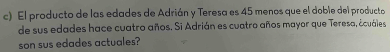 El producto de las edades de Adrián y Teresa es 45 menos que el doble del producto 
de sus edades hace cuatro años. Si Adrián es cuatro años mayor que Teresa, ¿cuáles 
son sus edades actuales?