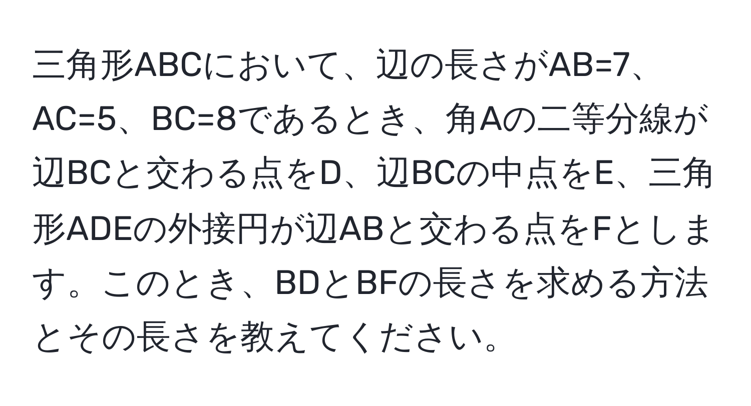 三角形ABCにおいて、辺の長さがAB=7、AC=5、BC=8であるとき、角Aの二等分線が辺BCと交わる点をD、辺BCの中点をE、三角形ADEの外接円が辺ABと交わる点をFとします。このとき、BDとBFの長さを求める方法とその長さを教えてください。