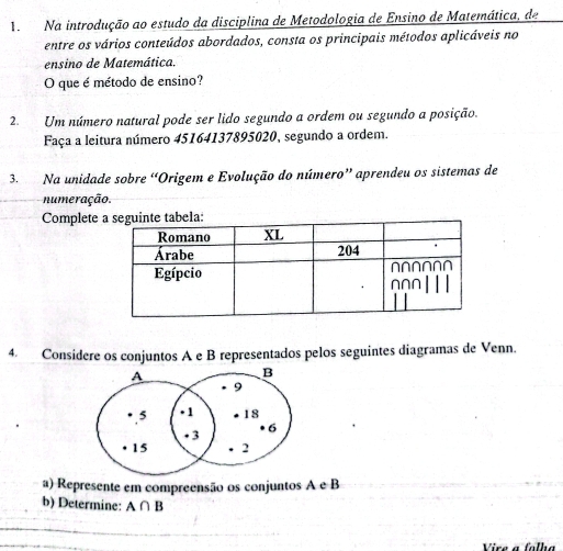 Na introdução ao estudo da disciplina de Metodologia de Ensino de Matemática, de 
entre os vários conteúdos abordados, consta os principais métodos aplicáveis no 
ensino de Matemática. 
O que é método de ensino? 
2. Um número natural pode ser lido segundo a ordem ou segundo a posição. 
Faça a leitura número 45164137895020, segundo a ordem. 
3. Na unidade sobre “Origem e Evolução do número” aprendeu os sistemas de 
numeração. 
Complete 
4. Considere os conjuntos A e B representados pelos seguintes diagramas de Venn. 
a) Represente em compreensão os conjuntos A e B
b) Determine: A∩ B
Vire a folha