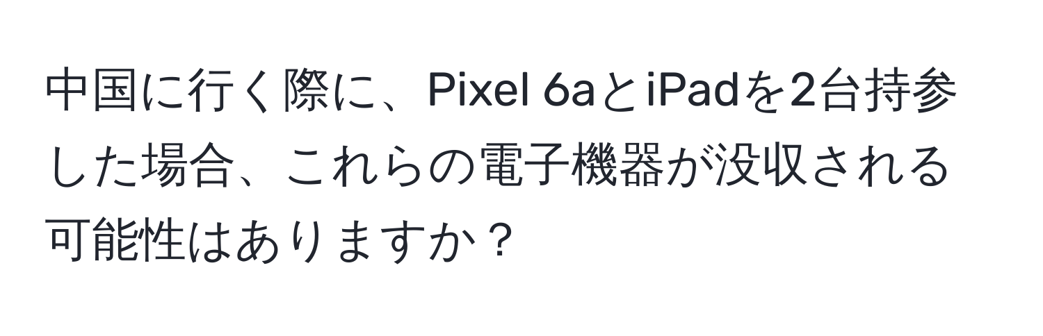 中国に行く際に、Pixel 6aとiPadを2台持参した場合、これらの電子機器が没収される可能性はありますか？