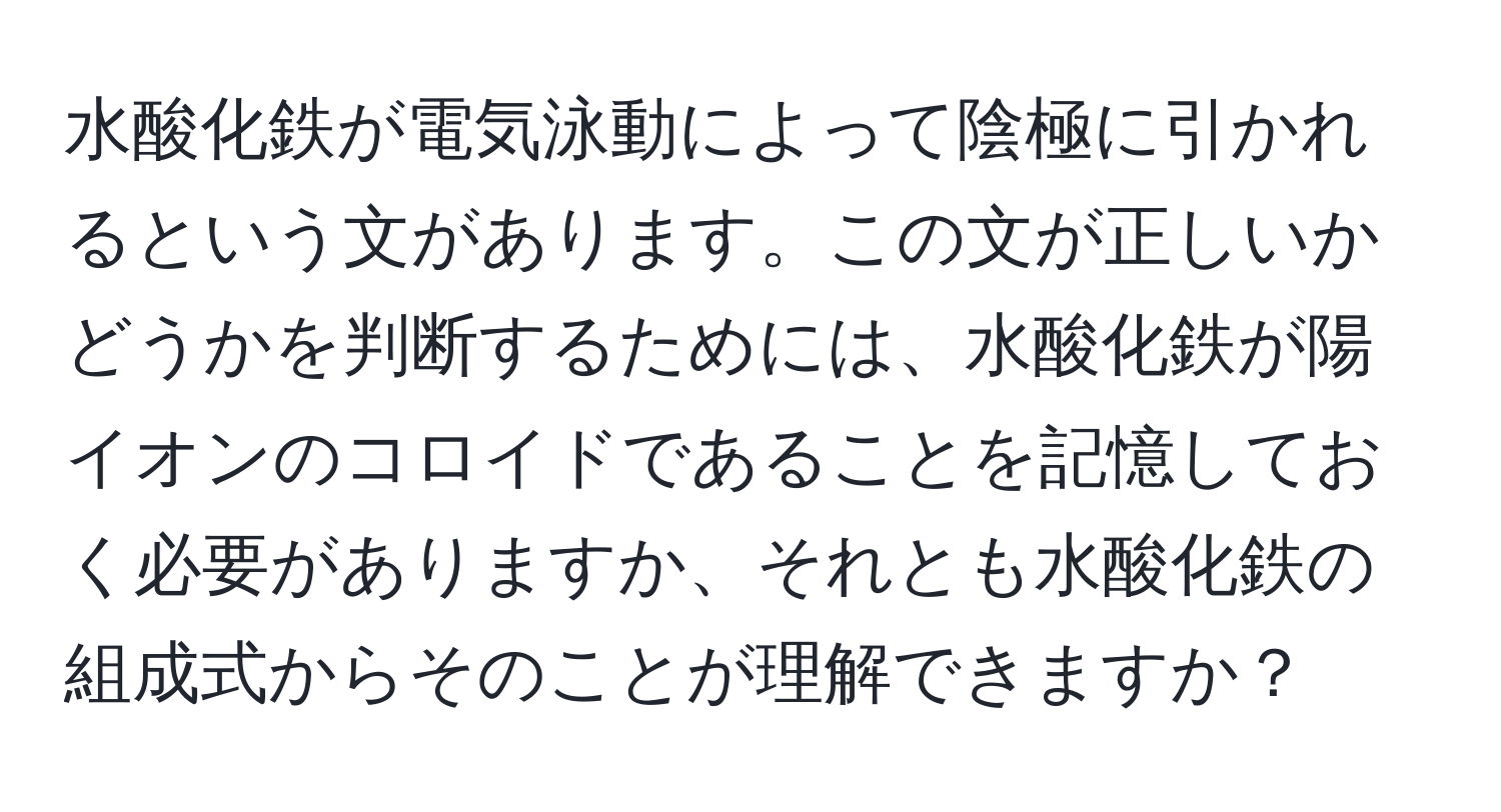 水酸化鉄が電気泳動によって陰極に引かれるという文があります。この文が正しいかどうかを判断するためには、水酸化鉄が陽イオンのコロイドであることを記憶しておく必要がありますか、それとも水酸化鉄の組成式からそのことが理解できますか？