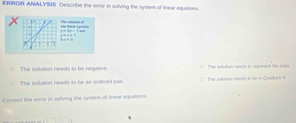 ERROR ANALYSIS Describe the error in solving the system of linear equations.
The solution of
X , the linear oystem
4
y=2x-1
y=x+1
1:5.=_ 
The solution needs to be negative. The solution needs to represent the slope
The solution needs to be an ordered pair. The solution needs to be in Quadrant IIi
Correct the error in solving the system of linear equations.
i□ □ 