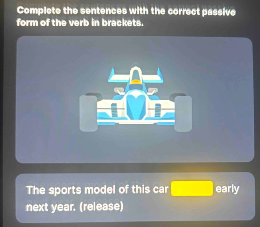 Complete the sentences with the correct passive 
form of the verb in brackets. 
The sports model of this car □ early 
next year. (release)