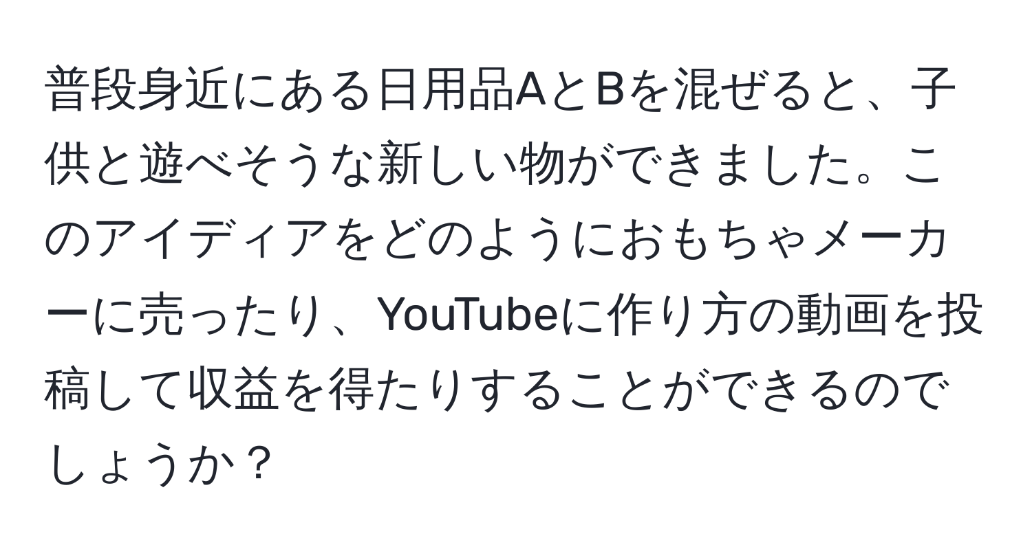 普段身近にある日用品AとBを混ぜると、子供と遊べそうな新しい物ができました。このアイディアをどのようにおもちゃメーカーに売ったり、YouTubeに作り方の動画を投稿して収益を得たりすることができるのでしょうか？