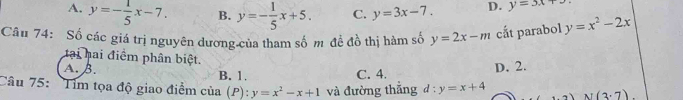 A. y=- 1/5 x-7. B. y=- 1/5 x+5. C. y=3x-7. D. y=3x+
Câu 74: Số các giá trị nguyên dương của tham số m đề đồ thị hàm số y=2x-m cắt parabol y=x^2-2x
tại hai điểm phân biệt.
A. B. B. 1. C. 4.
D. 2.
Câu 75: Tim tọa độ giao điểm của (P): y=x^2-x+1 và đường thắng d:y=x+4
2)N(3· 7)