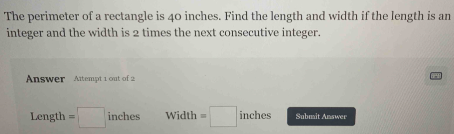 The perimeter of a rectangle is 40 inches. Find the length and width if the length is an 
integer and the width is 2 times the next consecutive integer. 
Answer Attempt 1 out of 2
3298
Length =□ inches Width =□ inches Submit Answer