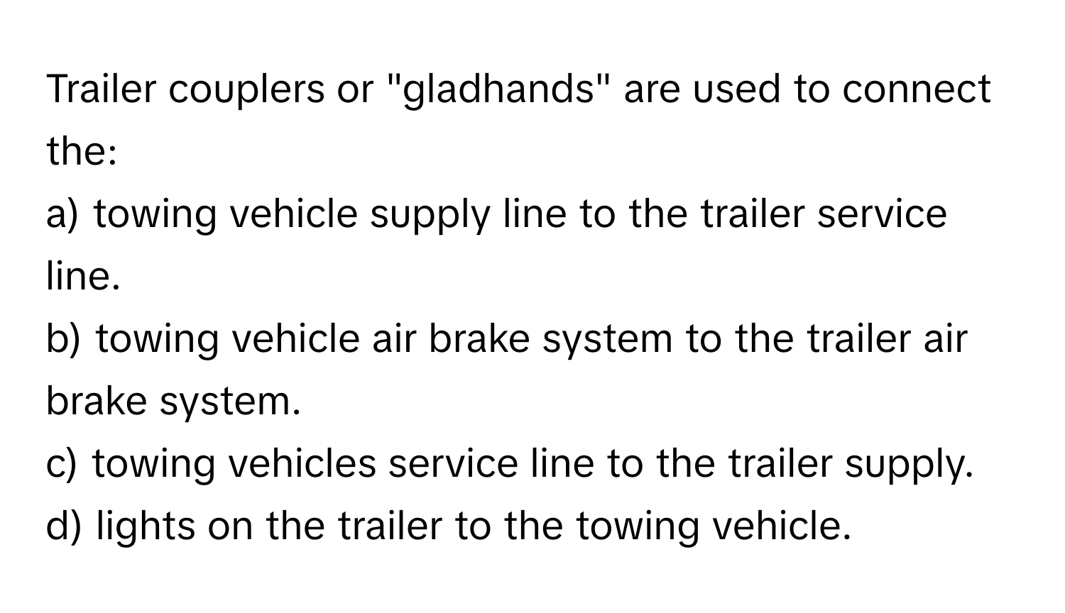 Trailer couplers or "gladhands" are used to connect the:

a) towing vehicle supply line to the trailer service line.
b) towing vehicle air brake system to the trailer air brake system.
c) towing vehicles service line to the trailer supply.
d) lights on the trailer to the towing vehicle.