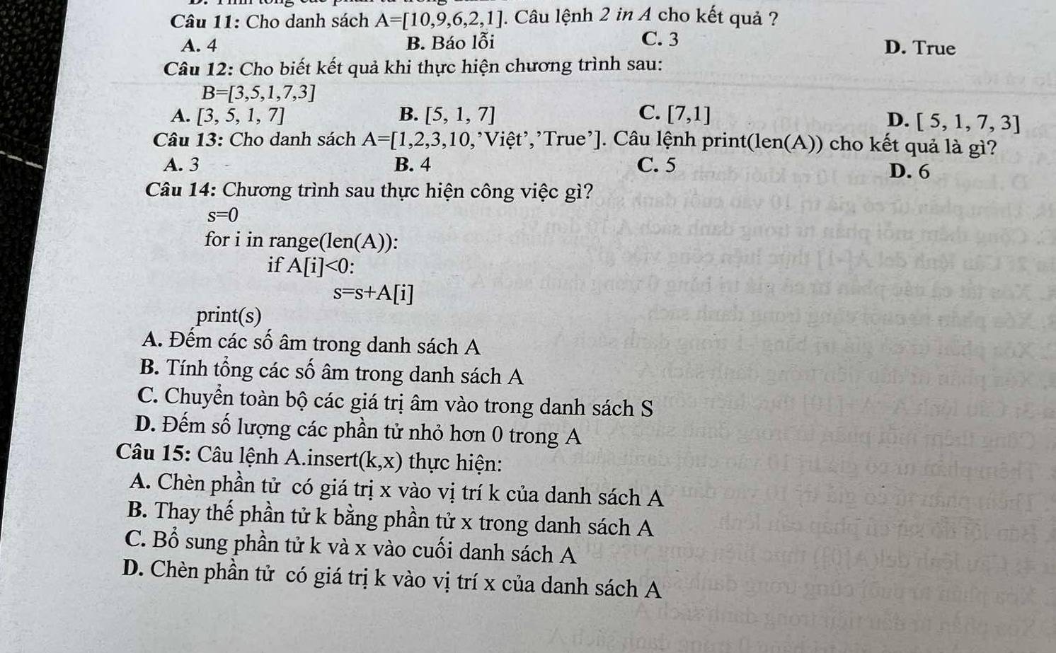 Cho danh sách A=[10,9,6,2,1]. Câu lệnh 2 in A cho kết quả ?
A. 4 B. Báo lỗi C. 3
D. True
Câu 12: Cho biết kết quả khi thực hiện chương trình sau:
B=[3,5,1,7,3]
A. [3,5,1,7] B. [5,1,7] C. [7,1] D. [5,1,7,3]
Câu 13: Cho danh sách A=[1,2,3,10, ,*Việt’,²True²]. Câu lệnh print(len(A)) cho kết quả là gì?
A. 3 B. 4 C. 5 D. 6
Câu 14: Chương trình sau thực hiện công việc gì?
s=0
for i in range(len(A)):
if A[i]<0</tex>
s=s+A[i]
print(s)
A. Đếm các số âm trong danh sách A
B. Tính tổng các số âm trong danh sách A
C. Chuyển toàn bộ các giá trị âm vào trong danh sách S
D. Đếm số lượng các phần tử nhỏ hơn 0 trong A
Câu 15: Câu lệnh A.insert (k,x) thực hiện:
A. Chèn phần tử có giá trị x vào vị trí k của danh sách A
B. Thay thế phần tử k bằng phần tử x trong danh sách A
C. Bổ sung phần tử k và x vào cuối danh sách A
D. Chèn phần tử có giá trị k vào vị trí x của danh sách A