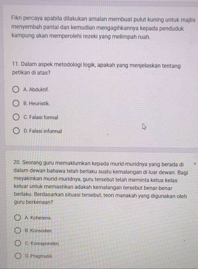 Fikri percaya apabila dilakukan amalan membuat pulut kuning untuk majlis
menyembah pantai dan kemudian mengagihkannya kepada penduduk
kampung akan memperolehi rezeki yang melimpah ruah.
11. Dalam aspek metodologi logik, apakah yang menjelaskan tentang
petikan di atas?
A. Abduktif.
B. Heuristik.
C. Falasi formal
D. Falasi informal
20. Seorang guru memaklumkan kepada murid-muridnya yang berada di
dalam dewan bahawa telah berlaku suatu kemalangan di luar dewan. Bagi
meyakinkan murid-muridnya, guru tersebut telah meminta ketua kelas
keluar untuk memastikan adakah kemalangan tersebut benar-benar
berlaku. Berdasarkan situasi tersebut, teori manakah yang digunakan oleh
guru berkenaan?
A. Koherens.
B. Konsisten.
C. Koresponden.
D. Pragmatik