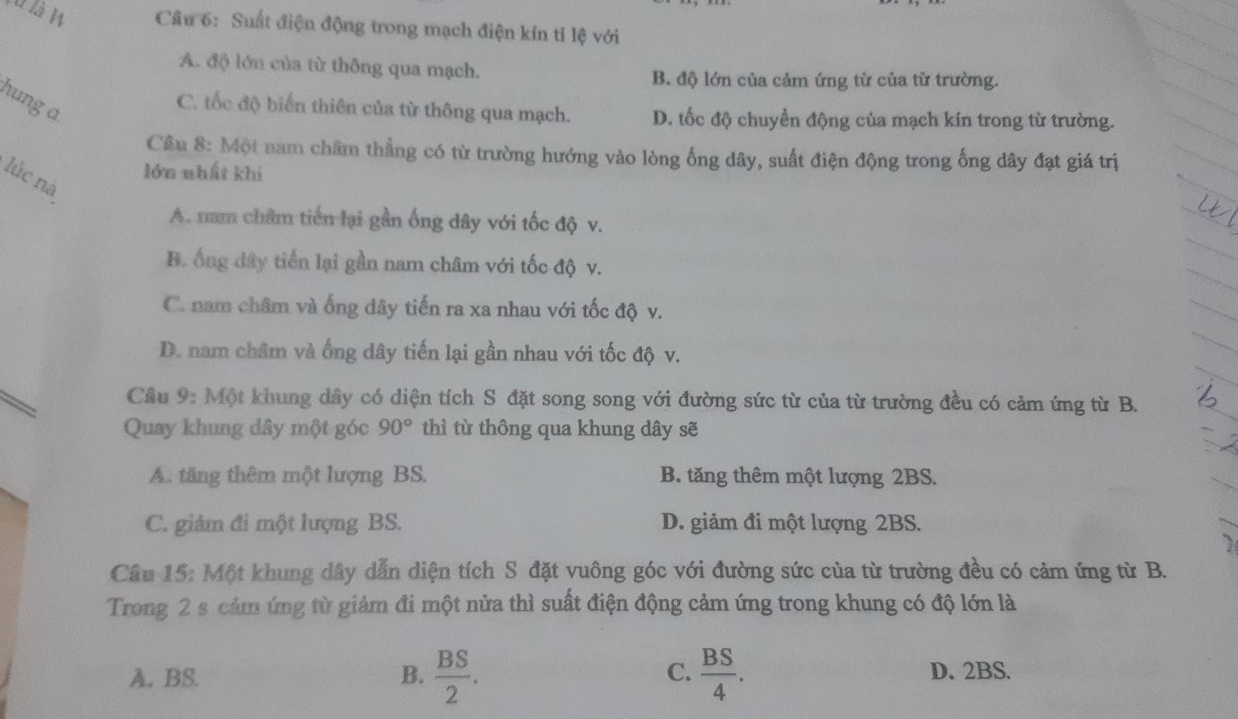 là là W
Câu 6: Suất điện động trong mạch điện kín tỉ lệ với
A. độ lớn của từ thông qua mạch.
B. độ lớn của cảm ứng từ của từ trường.
hung a
C. tốc độ biển thiên của từ thông qua mạch.
D. tốc độ chuyển động của mạch kín trong từ trường.
Câu 8: Một nam châm thẳng có từ trường hướng vào lòng ống dây, suất điện động trong ống dây đạt giá trị
lớn nhất khi
lúc nà
A. nam châm tiến lại gần ống dây với tốc độ v.
B. ống dây tiến lại gần nam châm với tốc độ v.
C. nam châm và ống dây tiến ra xa nhau với tốc độ v.
D. nam châm và ống dây tiến lại gần nhau với tốc độ v.
Cầu 9: Một khung dây có diện tích S đặt song song với đường sức từ của từ trường đều có cảm ứng từ B.
Quay khung dây một góc 90° thì từ thông qua khung dây sẽ
A. tăng thêm một lượng BS. B. tăng thêm một lượng 2BS.
C. giảm đi một lượng BS. D. giảm đi một lượng 2BS.
Câu 15: Một khung dây dẫn diện tích S đặt vuông góc với đường sức của từ trường đều có cảm ứng từ B.
Trong 2 s cảm ứng từ giảm đi một nửa thì suất điện động cảm ứng trong khung có độ lớn là
C.
A. BS. B.  BS/2 .  BS/4 . D. 2BS.