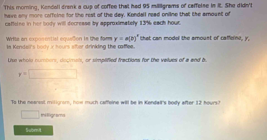 This morning, Kendall drank a cup of coffee that had 95 milligrams of caffeine in it. She didn't 
have any more caffeine for the rest of the day. Kendall read online that the amount of 
caffeine in her body will decrease by approximately 13% each hour. 
Write an exporential equation in the form y=a(b)^x that can model the amount of caffeine, y, 
In Kendall's body x hours after drinking the coffee. 
Use whole numbers, decimals, or simplified fractions for the values of a and b.
y=□
To the nearest milligram, how much caffeine will be in Kendall's body after 12 hours?
□ milligrams
Submit