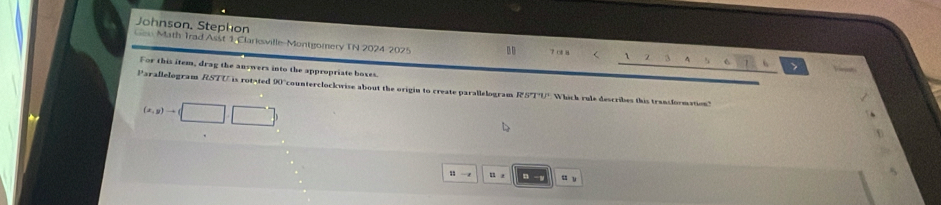 Johnson, Stephon 
Gen Math Trad Asst 1 Clarkswille-Montgomery IN 2024 2025 . 7 0 8 3 4 > 
For this item, drag the answers into the appropriate boxes. 
Parallelogram RSTU is rotated 90°counterclockwise about the origin to create parallelogram RSTU Whick rule describes this transformation"
(x,y)to □ 
. 
u r u u 
n y