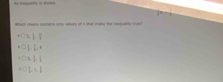 An inequality is shown.
 1/8 n> 1/2 
Which choice contains only values of n that make the inequality true?
A 2,  5/3 ,  11/6 
B  1/2 ,  7/8 , 4
3,  3/4 ,  1/3 
 5/4 , 1,  2/9 