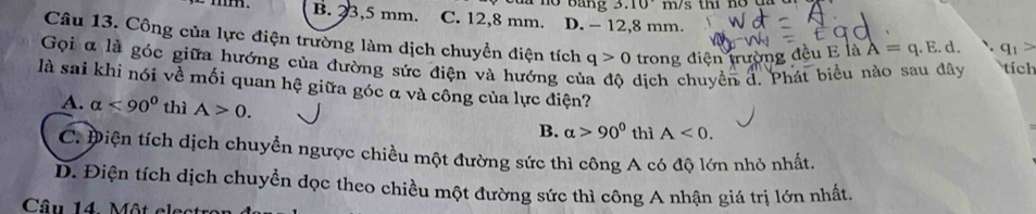 .10
B. 23,5 mm. C. 12,8 mm. D. - 12, 8 mm.
Câu 13. Công của lực điện trường làm dịch chuyển điện tích q>0 trong điện trường đều E là A=q.E.d. q_1>
Gọi α là góc giữa hướng của đường sức điện và hướng củ dịch chuyển đ. Phát biểu nào sau đây tích
là sai khi nói về mối quan hệ giữa góc α và công của lực điện?
A. alpha <90° thì A>0. A<0</tex>. 
B. alpha >90° thì
C. Điện tích dịch chuyển ngược chiều một đường sức thì công A có độ lớn nhỏ nhất.
D. Điện tích dịch chuyền đọc theo chiều một đường sức thì công A nhận giá trị lớn nhất
Câu 14 Một clect