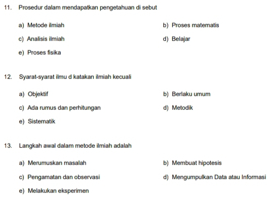 Prosedur dalam mendapatkan pengetahuan di sebut
a) Metode ilmiah b) Proses matematis
c) Analisis ilmiah d) Belajar
e) Proses fisika
12. Syarat-syarat ilmu d katakan ilmiah kecuali
a) Objektif b) Berlaku umum
c) Ada rumus dan perhitungan d) Metodik
e) Sistematik
13. Langkah awal dalam metode ilmiah adalah
a) Merumuskan masalah b) Membuat hipotesis
c) Pengamatan dan observasi d) Mengumpulkan Data atau Informasi
e) Melakukan eksperimen