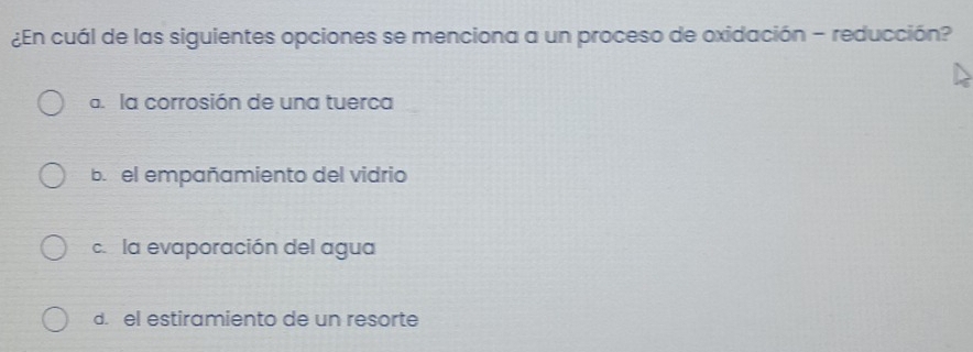 ¿En cuál de las siguientes opciones se menciona a un proceso de oxidación - reducción?
a. la corrosión de una tuerca
b. el empañamiento del vidrio
c. la evaporación del agua
d. el estiramiento de un resorte