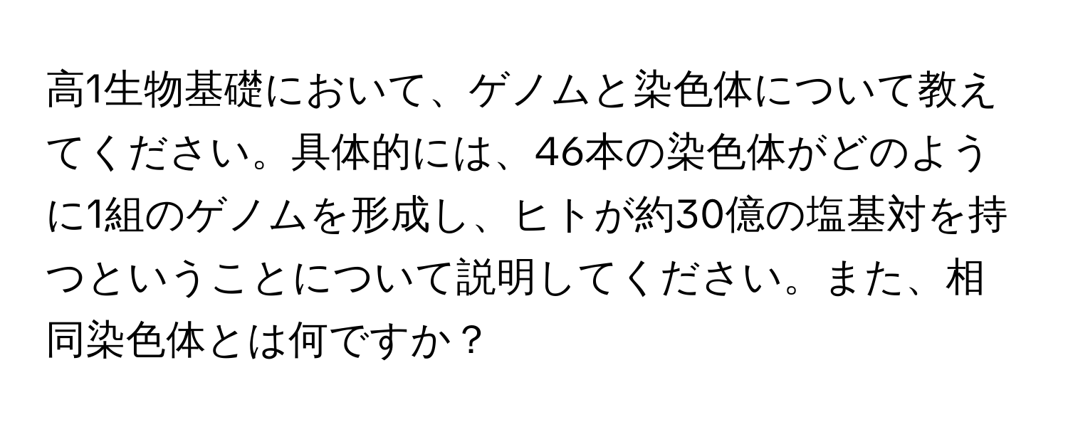 高1生物基礎において、ゲノムと染色体について教えてください。具体的には、46本の染色体がどのように1組のゲノムを形成し、ヒトが約30億の塩基対を持つということについて説明してください。また、相同染色体とは何ですか？