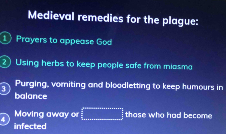 Medieval remedies for the plague: 
1 Prayers to appease God 
2) Using herbs to keep people safe from miasma 
3 Purging, vomiting and bloodletting to keep humours in 
balance 
4 
Moving away or beginarrayr b^(π)^arccos ax,ora,axaxabsoxass  5/6  hline  3/2  x/2  those who had become 
infected