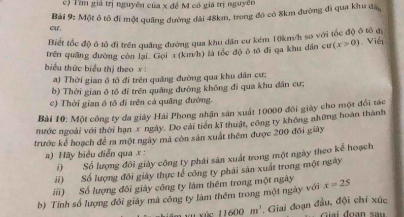 Tìm giá trị nguyên của x đề M có giá trị nguyên 
Bài 9: Một ô tô đi một quãng đường dài 48km, trong đó có 8km đường đi qua khu dân 
cu. 
Biết tốc độ ô tô đi trên quãng đường qua khu dân cư kẻm 10km/h so với tốc độ ô tô đỉ 
trên quãng đường còn lại. Gọi x(km/h) là tốc độ ô tô đi qa khu dân cư (x>0). Viết 
biểu thức biểu thị theo x : 
a) Thời gian ô tô đi trên quãng đường qua khu dân cư; 
b) Thời gian ô tô đi trên quãng dường không đi qua khu dân cư; 
c) Thời gian ô tô đi trên cả quãng đường. 
Bài 10: Một công ty da giày Hải Phong nhận sản xuất 10000 đôi giảy cho một đổi tác 
nước ngoài với thời hạn x ngày. Do cải tiến kĩ thuật, công ty không những hoàn thành 
trước kế hoạch đề ra một ngày mà còn sản xuất thêm được 200 đôi giảy 
a) Hãy biểu diễn qua x : 
i) Số lượng đôi giày công ty phải sản xuất trong một ngày theo kế hoạch 
ii) Số lượng đôi giảy thực tế công ty phải sản xuất trong một ngày 
iii) Số lượng đôi giày công ty làm thêm trong một ngày 
b) Tính số lượng đôi giày mà công ty làm thêm trong một ngày với x=25
vúc 11600m^3. Giai đoạn đầu, đội chỉ xúc 
Giải đoạn sau