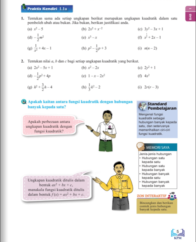 Praktis Kendiri 1.1a
1. Tentukan sama ada setiap ungkapan berikut merupakan ungkapan kuadratik dalam satu
pemboleh ubah atau bukan. Jika bukan, berikan justifikasi anda.
(a) x^2-5 (b) 2x^2+x^(-2) (c) 3y^2-3x+1
(d) - 1/2 m^2 (e) x^3-x (f) x^(frac 1)2+2x-1
(g)  1/x^2 +4x-1 (h) p^2- 1/2 p+3 (i) n(n-2)
2. Tentukan nilai a, b dan c bagi setiap ungkapan kuadratik yang berikut.
(a) 2x^2-5x+1 (b) x^2-2x (c) 2y^2+1
(d) - 1/2 p^2+4p (c) 1-x-2x^2 (f) 4x^2
(i)
(g) h^2+ 3/2 h-4 (h)  1/3 k^2-2 2r(r-3)
Apakah kaitan antara fungsi kuadratik dengan hubungan Standard
banyak kepada satu? Pembelajaran
Mengenal fungsi
kuadratik sebagai
Apakah perbezaan antara hubungan banyak kepada
ungkapan kuadratik dengan satu. dan seterusnya
fungsi kuadratik? fungsi kuadratik. memerihalkan ciri-ciri
MEMORI SAYA
Jenis-jenis hubungan
• Hubungan satu
kepada satu
Hubungan satu
kepada banyak
• Hubungan banyak
Ungkapan kuadratik ditulis dalam • Hubungan banvak kepada satu
bentuk ax^2+bx+c, kepada banyak
manakala fungsi kuadratik ditulis
dalam bentuk f(x)=ax^2+bx+c. ZON INTERAKTIF
Bincangkan dan berikan
contoh jenis hubungan
banyak kepada satu.
5
KPM