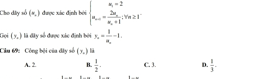 Cho dãy số (u_n) được xác định bởi beginarrayl u_n=2 u_n+1=frac 2u_nu_n+1;forall n≥ 1endarray.
Gọi (y_n) là dãy số được xác định bởi y_n=frac 1u_n-1. 
Câu 69:Công bội của dãy shat o(y_n) là
A. 2. B.  1/2 . C. 3. D.  1/3 · 