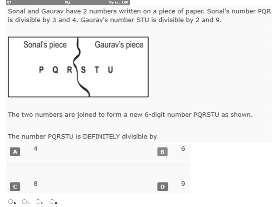 Obj Marks : 1.00
Sonal and Gaurav have 2 numbers written on a piece of paper. Sonal's number PQR
is divisible by 3 and 4. Gaurav's number STU is divisible by 2 and 9.
The two numbers are joined to form a new 6 -digit number PQRSTU as shown.
The number PQRSTU is DEFINITELY divisible by
A
4
B 6
C 8
D 9
A