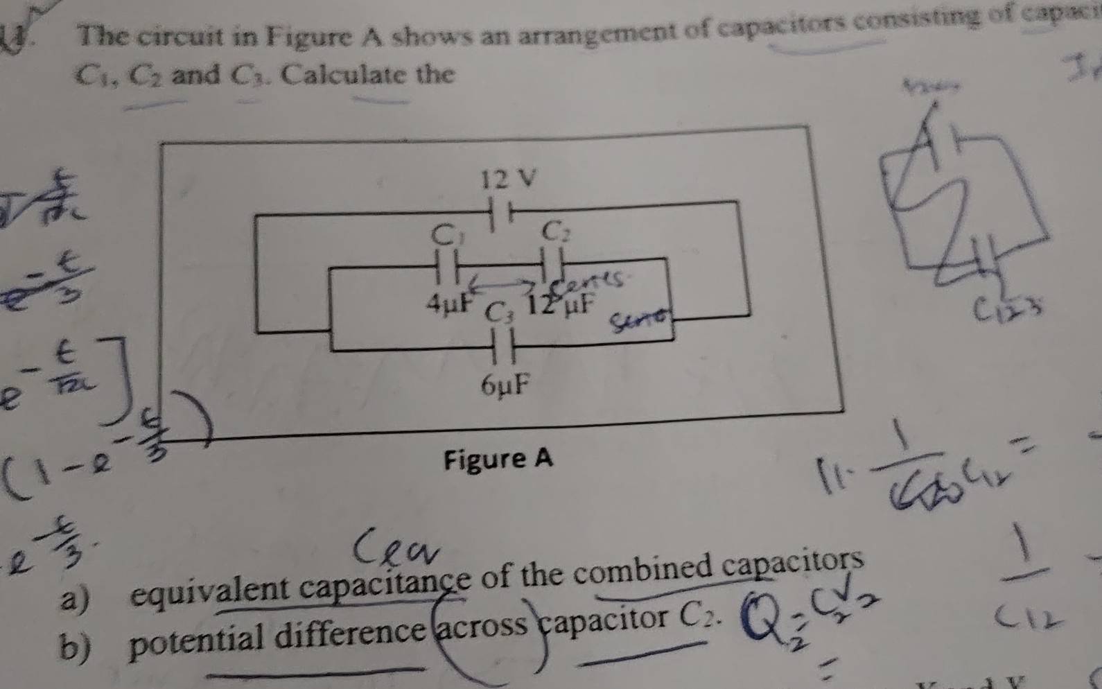 The circuit in Figure A shows an arrangement of capacitors consisting of capaci
C_1, C_2 and C_3. Calculate the
12 V
C_1 C_2
4μF C_3 12 μF
6μF
Figure A 
a) equivalent capacitance of the combined capacitors 
b) potential difference across capacitor C_2.